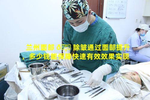 兰州面部 🦄 除皱通过面部提升，多少钱能保障快速有效效果实现